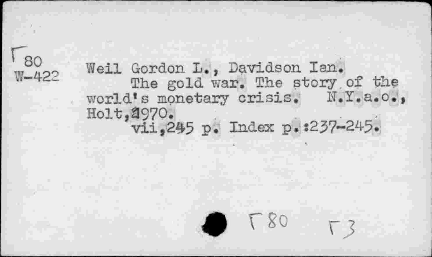 ﻿^80 W-422
Weil Gordon L., Davidson Ian.
The gold war. The story.of the world’s monetary crisis. N.Y.a.o., Holt,3970.
vii,245 p. Index p.s2j57~245.
# g0	r J